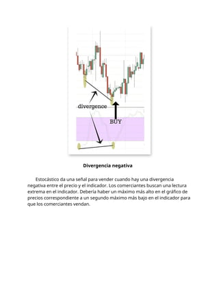 Divergencia negativa
Estocástico da una señal para vender cuando hay una divergencia
negativa entre el precio y el indicador. Los comerciantes buscan una lectura
extrema en el indicador. Debería haber un máximo más alto en el gráfico de
precios correspondiente a un segundo máximo más bajo en el indicador para
que los comerciantes vendan.
 