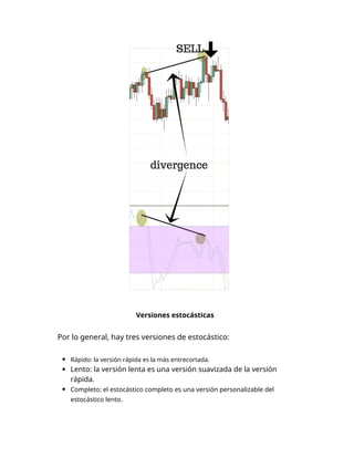 Versiones estocásticas
Por lo general, hay tres versiones de estocástico:
Rápido: la versión rápida es la más entrecortada.
Lento: la versión lenta es una versión suavizada de la versión
rápida.
Completo: el estocástico completo es una versión personalizable del
estocástico lento.
 
