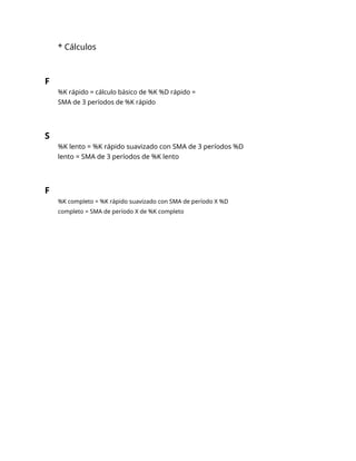 * Cálculos
F
%K rápido = cálculo básico de %K %D rápido =
SMA de 3 períodos de %K rápido
S
%K lento = %K rápido suavizado con SMA de 3 períodos %D
lento = SMA de 3 períodos de %K lento
F
%K completo = %K rápido suavizado con SMA de período X %D
completo = SMA de período X de %K completo
 