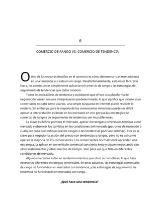 6
COMERCIO DE RANGO VS. COMERCIO DE TENDENCIA
OUno de los mayores desafíos en el comercio es cómo determinar si el mercado está
en una tendencia o si está en un rango. Desafortunadamente, esto no es fácil. Si lo
fuera, los comerciantes simplemente aplicarían el comercio de rango o las estrategias de
seguimiento de tendencias que todos conocen.
Todos los indicadores de tendencia y osciladores que ofrece una plataforma de
negociación vienen con una interpretación predeterminada, lo que significa que incluso si un
comerciante no sabe cómo usarlos, una simple búsqueda en Internet puede resolver el
misterio. Sin embargo, para la mayoría de los comerciantes minoristas puede ser difícil
aplicar la interpretación estándar en los mercados en vivo porque las estrategias de
comercio de rango o de seguimiento de tendencias son muy diferentes.
La clave es definir primero el mercado, aplicar estrategias comerciales técnicas a ese
mercado y observar los cambios en las condiciones del mercado (patrones de reversión o
cualquier cosa que indique que los rangos o las tendencias podrían terminar). Esta es la
clave para negociar la acción del precio con tendencias y rangos, pero no es así como
operan la mayoría de los comerciantes. Los comerciantes normalmente aprenden una
estrategia, la aplican en un vehículo comercial con cierto éxito y siguen negociando con
otros instrumentos y otros marcos de tiempo, solo para ver que falla en diferentes
condiciones de mercado.
Algunos mercados están en tendencia mientras que otros se consolidan, lo que hace
necesarias diferentes estrategias comerciales. En otras palabras, las estrategias comerciales
de rango no funcionarán en mercados con tendencia, y las estrategias de seguimiento de
tendencia no funcionarán en mercados con rango.
¿Qué hace una tendencia?
 