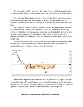 Una tendencia se refiere a la acción del precio de un mercado que sube o baja.
Ya sean alcistas o bajistas, las tendencias son el pan de cada día de todos los traders.
Una tendencia alcista (o ascendente) es una serie de nuevos máximos y nuevos
mínimos en el mercado. No hay tendencia sin retroceso, y eso es lo que crea el
siguiente elemento esencial en una tendencia, el mínimo más alto o el máximo más
bajo.
Combinar los nuevos máximos y mínimos con los retrocesos es la definición
de una tendencia. Como tal, una tendencia alcista es una serie de máximos y
mínimos más altos, mientras que una tendencia bajista es todo lo contrario, una
serie de mínimos y máximos más bajos. A menos que la serie se rompa, la
tendencia continuará. Esta es una buena manera de diferenciar los rangos de las
tendencias.
Si una tendencia alcista alcanza nuevos mínimos o una tendencia bajista alcanza nuevos
máximos, es la primera señal de que la tendencia está terminando. Esto establece la
posibilidad de que el mercado cambie a un rango de cotización.
Esta acción del precio del EURUSD es un buen ejemplo de la ruptura a la baja
desde el área de 1,25, seguida de un rango lateral. Esta es una tendencia bajista
seguida por un mercado en rango. Tenga en cuenta que los mismos principios se
aplican a todos los pares de divisas/instrumentos y todos los plazos.
Reglas para el comercio de rango o el seguimiento de tendencias
 