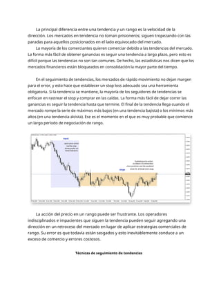 La principal diferencia entre una tendencia y un rango es la velocidad de la
dirección. Los mercados en tendencia no toman prisioneros; siguen tropezando con las
paradas para aquellos posicionados en el lado equivocado del mercado.
La mayoría de los comerciantes quieren comerciar debido a las tendencias del mercado.
La forma más fácil de obtener ganancias es seguir una tendencia a largo plazo, pero esto es
difícil porque las tendencias no son tan comunes. De hecho, las estadísticas nos dicen que los
mercados financieros están bloqueados en consolidación la mayor parte del tiempo.
En el seguimiento de tendencias, los mercados de rápido movimiento no dejan margen
para el error, y esto hace que establecer un stop loss adecuado sea una herramienta
obligatoria. Si la tendencia se mantiene, la mayoría de los seguidores de tendencias se
enfocan en rastrear el stop y comprar en las caídas. La forma más fácil de dejar correr las
ganancias es seguir la tendencia hasta que termine. El final de la tendencia llega cuando el
mercado rompe la serie de máximos más bajos (en una tendencia bajista) o los mínimos más
altos (en una tendencia alcista). Ese es el momento en el que es muy probable que comience
un largo período de negociación de rango.
La acción del precio en un rango puede ser frustrante. Los operadores
indisciplinados e impacientes que siguen la tendencia pueden seguir agregando una
dirección en un retroceso del mercado en lugar de aplicar estrategias comerciales de
rango. Su error es que todavía están sesgados y esto inevitablemente conduce a un
exceso de comercio y errores costosos.
Técnicas de seguimiento de tendencias
 