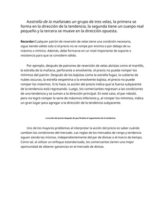 Aestrella de la mañanaes un grupo de tres velas, la primera se
forma en la dirección de la tendencia, la segunda tiene un cuerpo real
pequeño y la tercera se mueve en la dirección opuesta.
Recordar:Cualquier patrón de reversión de velas tiene una condición necesaria,
sigue siendo válido solo si el precio no se rompe por encima o por debajo de su
máximo o mínimo. Además, debe formarse en un nivel importante de soporte o
resistencia para que se considere válido.
Por ejemplo, después de patrones de reversión de velas alcistas como el martillo,
la estrella de la mañana, perforante o envolvente, el precio no puede romper los
mínimos del patrón. Después de los bajistas como la estrella fugaz, la cubierta de
nubes oscuras, la estrella vespertina o la envolvente bajista, el precio no puede
romper los máximos. Si lo hace, la acción del precio indica que la fuerza subyacente
de la tendencia está regresando. Luego, los comerciantes regresan a las condiciones
de una tendencia y se suman a la dirección principal. En este caso, el par rebotó,
pero no logró romper la serie de máximos inferiores y, al romper los mínimos, indica
un gran lugar para agregar a la dirección de la tendencia subyacente.
La acción del precio después de que finaliza el seguimiento de la tendencia
Uno de los mayores problemas al interpretar la acción del precio es saber cuándo
cambian las condiciones del mercado. Las reglas de los mercados de rango y tendencia
siguen siendo las mismas, independientemente del par de divisas o el marco de tiempo.
Como tal, al utilizar un enfoque estandarizado, los comerciantes tienen una mejor
oportunidad de obtener ganancias en el mercado de divisas.
 