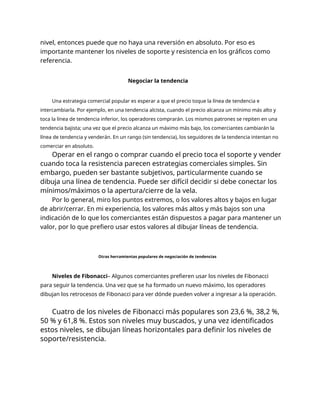 nivel, entonces puede que no haya una reversión en absoluto. Por eso es
importante mantener los niveles de soporte y resistencia en los gráficos como
referencia.
Negociar la tendencia
Una estrategia comercial popular es esperar a que el precio toque la línea de tendencia e
intercambiarla. Por ejemplo, en una tendencia alcista, cuando el precio alcanza un mínimo más alto y
toca la línea de tendencia inferior, los operadores comprarán. Los mismos patrones se repiten en una
tendencia bajista; una vez que el precio alcanza un máximo más bajo, los comerciantes cambiarán la
línea de tendencia y venderán. En un rango (sin tendencia), los seguidores de la tendencia intentan no
comerciar en absoluto.
Operar en el rango o comprar cuando el precio toca el soporte y vender
cuando toca la resistencia parecen estrategias comerciales simples. Sin
embargo, pueden ser bastante subjetivos, particularmente cuando se
dibuja una línea de tendencia. Puede ser difícil decidir si debe conectar los
mínimos/máximos o la apertura/cierre de la vela.
Por lo general, miro los puntos extremos, o los valores altos y bajos en lugar
de abrir/cerrar. En mi experiencia, los valores más altos y más bajos son una
indicación de lo que los comerciantes están dispuestos a pagar para mantener un
valor, por lo que prefiero usar estos valores al dibujar líneas de tendencia.
Otras herramientas populares de negociación de tendencias
Niveles de Fibonacci– Algunos comerciantes prefieren usar los niveles de Fibonacci
para seguir la tendencia. Una vez que se ha formado un nuevo máximo, los operadores
dibujan los retrocesos de Fibonacci para ver dónde pueden volver a ingresar a la operación.
Cuatro de los niveles de Fibonacci más populares son 23,6 %, 38,2 %,
50 % y 61,8 %. Estos son niveles muy buscados, y una vez identificados
estos niveles, se dibujan líneas horizontales para definir los niveles de
soporte/resistencia.
 