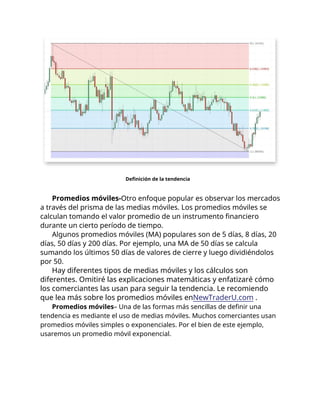 Definición de la tendencia
Promedios móviles-Otro enfoque popular es observar los mercados
a través del prisma de las medias móviles. Los promedios móviles se
calculan tomando el valor promedio de un instrumento financiero
durante un cierto período de tiempo.
Algunos promedios móviles (MA) populares son de 5 días, 8 días, 20
días, 50 días y 200 días. Por ejemplo, una MA de 50 días se calcula
sumando los últimos 50 días de valores de cierre y luego dividiéndolos
por 50.
Hay diferentes tipos de medias móviles y los cálculos son
diferentes. Omitiré las explicaciones matemáticas y enfatizaré cómo
los comerciantes las usan para seguir la tendencia. Le recomiendo
que lea más sobre los promedios móviles enNewTraderU.com .
Promedios móviles– Una de las formas más sencillas de definir una
tendencia es mediante el uso de medias móviles. Muchos comerciantes usan
promedios móviles simples o exponenciales. Por el bien de este ejemplo,
usaremos un promedio móvil exponencial.
 