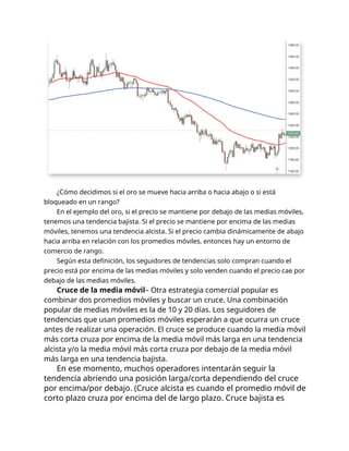 ¿Cómo decidimos si el oro se mueve hacia arriba o hacia abajo o si está
bloqueado en un rango?
En el ejemplo del oro, si el precio se mantiene por debajo de las medias móviles,
tenemos una tendencia bajista. Si el precio se mantiene por encima de las medias
móviles, tenemos una tendencia alcista. Si el precio cambia dinámicamente de abajo
hacia arriba en relación con los promedios móviles, entonces hay un entorno de
comercio de rango.
Según esta definición, los seguidores de tendencias solo compran cuando el
precio está por encima de las medias móviles y solo venden cuando el precio cae por
debajo de las medias móviles.
Cruce de la media móvil– Otra estrategia comercial popular es
combinar dos promedios móviles y buscar un cruce. Una combinación
popular de medias móviles es la de 10 y 20 días. Los seguidores de
tendencias que usan promedios móviles esperarán a que ocurra un cruce
antes de realizar una operación. El cruce se produce cuando la media móvil
más corta cruza por encima de la media móvil más larga en una tendencia
alcista y/o la media móvil más corta cruza por debajo de la media móvil
más larga en una tendencia bajista.
En ese momento, muchos operadores intentarán seguir la
tendencia abriendo una posición larga/corta dependiendo del cruce
por encima/por debajo. (Cruce alcista es cuando el promedio móvil de
corto plazo cruza por encima del de largo plazo. Cruce bajista es
 