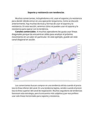 Soporte y resistencia con tendencias
Muchos comerciantes, incluyéndome a mí, usan el soporte y la resistencia
para decidir dónde entrar en una operación larga/corta. Como se discutió
anteriormente, hay muchas técnicas y formas de usar el soporte y la
resistencia. En esta sección, veremos cómo se pueden usar el soporte y la
resistencia para operar con la tendencia.
Canales comerciales– A muchos operadores les gusta usar líneas
diagonales porque las encuentran útiles para analizar el próximo
movimiento en un valor en particular. En este ejemplo, puede ver este
canal diagonal en acción.
Los comerciantes buscan comprar en una tendencia alcista cuando el precio
toca la línea inferior del canal. En una tendencia bajista, venden cuando el precio
toca la línea superior del canal de negociación. Muchos seguidores de tendencias
favorecen esta estrategia, pero la encuentro más subjetiva y por eso prefiero
usar solo líneas horizontales para soporte y resistencia.
 