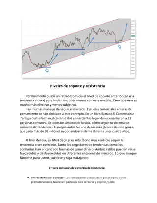 Niveles de soporte y resistencia
Normalmente busco un retroceso hacia el nivel de soporte anterior (en una
tendencia alcista) para iniciar mis operaciones con este método. Creo que esto es
mucho más efectivo y menos subjetivo.
Hay muchas maneras de seguir el mercado. Escuelas comerciales enteras de
pensamiento se han dedicado a este concepto. En un libro llamadoEl Camino de la
Tortuga,Curtis Faith explicó cómo dos comerciantes legendarios enseñaron a 23
personas comunes, de todos los ámbitos de la vida, cómo seguir su sistema de
comercio de tendencias. El propio autor fue uno de los más jóvenes de este grupo,
que ganó más de 30 millones negociando el sistema durante unos cuatro años.
Al final del día, es difícil decir si es más fácil o más rentable seguir la
tendencia o ser contrario. Tanto los seguidores de tendencias como los
contrarios han encontrado formas de ganar dinero. Ambos estilos pueden verse
favorecidos y desfavorecidos en diferentes entornos de mercado. Lo que sea que
funcione para usted, quédese y siga trabajando.
Errores comunes de comercio de tendencias
entrar demasiado pronto– Los comerciantes a menudo ingresan operaciones
prematuramente. No tienen paciencia para sentarse y esperar, y esto
 