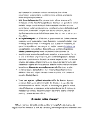 por lo general les cuesta una cantidad sustancial de dinero. Para
convertirse en un comerciante consistentemente rentable, uno necesita
dominar la psicología comercial.
Salir demasiado pronto– El error opuesto es salir de una operación
demasiado pronto. Recortar sus pérdidas y dejar que sus ganadores corran
el mayor tiempo posible es importante si desea ser rentable. Muchos
comerciantes oscilan constantemente entre las emociones de la codicia y el
miedo. Si no pueden salir con precisión de una operación, reduce
significativamente sus posibilidades de ganar. Una vez más, la paciencia es
importante.
No sigas las reglas– Un error común que cometen los comerciantes es
no poder seguir sus propias reglas. Sus reglas comerciales deben estar
escritas y frente a usted cuando opere. Esto puede ser un desafío, así
que si tiene problemas para seguir sus reglas, consultedisciplinar.me ,
una aplicación comercial que desarrollé para facilitar este proceso.
Miedo apretar el gatillo– Otro error común que cometen los
seguidores de tendencias es el miedo a realizar una operación. Ese no
es solo el miedo de un principiante, sino también la pesadilla de todo
operador experimentado después de una racha perdedora. Una buena
solución para eso podría ser mantenerse alejado de los mercados por
un tiempo o operar en una cuenta de demostración hasta que recupere
la confianza. No mantener un plan comercial– Mantener un plan
comercial es uno de los hábitos más importantes del comerciante
rentable. Si no está seguro de cómo hacer su propio plan comercial,
consulte Disciplinify.me.
Tener una agenda rígida de administración del dinero– Algunas
personas dicen que la administración del dinero es el aspecto más
difícil del comercio. Parece fácil para el recién llegado, pero se vuelve
más difícil cuando se opera con un tamaño más grande. Si no tiene la
metodología correcta de administración de dinero, podría entrar en
pánico y cometer errores críticos.
¿Deberías evitar el rango?
Al final, ¿por qué da tanto miedo cambiar el rango? ¿No es el rango de
negociación del mercado el 80% del tiempo? ¿Debería operar solo en el mercado?
 