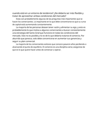 cuando está en un entorno de tendencia? ¿No debería ser más flexible y
tratar de aprovechar ambas condiciones del mercado?
Estas son probablemente algunas de las preguntas más importantes que se
hacen los comerciantes. Lo importante en lo que debe concentrarse es que su curva
de capital está aumentando constantemente.
La mayoría de las personas desean tener razón y alimentar su ego, y esto es
probablemente lo que motiva a algunos comerciantes a buscar constantemente
una estrategia del Santo Grial que funcione en todas las condiciones del
mercado. Esto no es posible y no es de lo que debería tratarse el comercio. Por
aburrido que parezca, solo debe concentrarse en aumentar sus ganancias y
seguir su plan comercial.
La mayoría de los comerciantes exitosos que conozco pasaron años perdiendo o
alcanzando el punto de equilibrio. El comercio es una disciplina seria; asegúrese de
que es lo que quiere hacer antes de comenzar a operar.
 