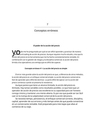 7
Conceptos erróneos
El poder de la acción del precio
yo
A menudo me he preguntado por qué es tan difícil aprender y practicar de manera
efectiva el trading de acción de precios. Aunque requiere mucho estudio, creo que la
acción del precio es la herramienta que me ha hecho consistentemente rentable. En
combinación con la gestión de riesgos y la disciplina comercial, la acción del precio
brinda a los operadores una ventaja que es difícil de superar.
Concepto erróneo # 1- La acción del precio es simple
El error más grande sobre la acción del precio es que, a diferencia de otros métodos,
la acción del precio es un enfoque comercial simple. La acción del precio comercial es
fácil de aprender pero difícil de dominar. La parte difícil de operar con la acción del
precio comienza cuando se presenta la resistencia.
Aunque parece que tiene un alcance limitado, la acción del precio es
ilimitada. Hay tantas variables como resultados posibles. Lo que hace que un
operador de acción de precios sea excelente es su capacidad para ser honesto
consigo mismo y mantener una mente abierta. Es por eso que puede ser tan fácil
caer en la trampa de la subjetividad comercial de la acción del precio.
Se necesita tiempo, persistencia, el enfoque comercial correcto, disciplina,
capital, aprender de sus errores y más tiempo antes de que pueda convertirse
en un comerciante rentable. Esté preparado para más bajas que altas al
comienzo de su viaje.
 
