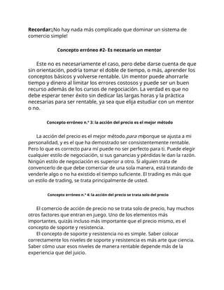 Recordar:¡No hay nada más complicado que dominar un sistema de
comercio simple!
Concepto erróneo #2- Es necesario un mentor
Este no es necesariamente el caso, pero debe darse cuenta de que
sin orientación, podría tomar el doble de tiempo, o más, aprender los
conceptos básicos y volverse rentable. Un mentor puede ahorrarle
tiempo y dinero al limitar los errores costosos y puede ser un buen
recurso además de los cursos de negociación. La verdad es que no
debe esperar tener éxito sin dedicar las largas horas y la práctica
necesarias para ser rentable, ya sea que elija estudiar con un mentor
o no.
Concepto erróneo n.º 3: la acción del precio es el mejor método
La acción del precio es el mejor método.para miporque se ajusta a mi
personalidad, y es el que ha demostrado ser consistentemente rentable.
Pero lo que es correcto para mí puede no ser perfecto para ti. Puede elegir
cualquier estilo de negociación, si sus ganancias y pérdidas le dan la razón.
Ningún estilo de negociación es superior a otro. Si alguien trata de
convencerlo de que debe comerciar de una sola manera, está tratando de
venderle algo o no ha existido el tiempo suficiente. El trading es más que
un estilo de trading, se trata principalmente de usted.
Concepto erróneo n.º 4: la acción del precio se trata solo del precio
El comercio de acción de precio no se trata solo de precio, hay muchos
otros factores que entran en juego. Uno de los elementos más
importantes, quizás incluso más importante que el precio mismo, es el
concepto de soporte y resistencia.
El concepto de soporte y resistencia no es simple. Saber colocar
correctamente los niveles de soporte y resistencia es más arte que ciencia.
Saber cómo usar esos niveles de manera rentable depende más de la
experiencia que del juicio.
 