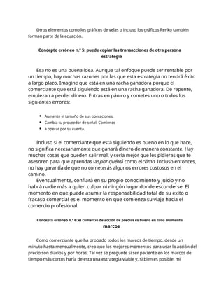 Otros elementos como los gráficos de velas o incluso los gráficos Renko también
forman parte de la ecuación.
Concepto erróneo n.º 5: puede copiar las transacciones de otra persona
estrategia
Esa no es una buena idea. Aunque tal enfoque puede ser rentable por
un tiempo, hay muchas razones por las que esta estrategia no tendrá éxito
a largo plazo. Imagine que está en una racha ganadora porque el
comerciante que está siguiendo está en una racha ganadora. De repente,
empiezan a perder dinero. Entras en pánico y cometes uno o todos los
siguientes errores:
Aumente el tamaño de sus operaciones.
Cambia tu proveedor de señal. Comience
a operar por su cuenta.
Incluso si el comerciante que está siguiendo es bueno en lo que hace,
no significa necesariamente que ganará dinero de manera constante. Hay
muchas cosas que pueden salir mal, y sería mejor que les pidieras que te
asesoren para que aprendas laspor quéasí como elcómo. Incluso entonces,
no hay garantía de que no cometerás algunos errores costosos en el
camino.
Eventualmente, confiará en su propio conocimiento y juicio y no
habrá nadie más a quien culpar ni ningún lugar donde esconderse. El
momento en que puede asumir la responsabilidad total de su éxito o
fracaso comercial es el momento en que comienza su viaje hacia el
comercio profesional.
Concepto erróneo n.º 6: el comercio de acción de precios es bueno en todo momento
marcos
Como comerciante que ha probado todos los marcos de tiempo, desde un
minuto hasta mensualmente, creo que los mejores momentos para usar la acción del
precio son diarios y por horas. Tal vez se pregunte si ser paciente en los marcos de
tiempo más cortos haría de esta una estrategia viable y, si bien es posible, mi
 