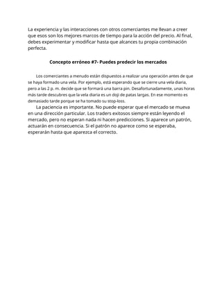 La experiencia y las interacciones con otros comerciantes me llevan a creer
que esos son los mejores marcos de tiempo para la acción del precio. Al final,
debes experimentar y modificar hasta que alcances tu propia combinación
perfecta.
Concepto erróneo #7- Puedes predecir los mercados
Los comerciantes a menudo están dispuestos a realizar una operación antes de que
se haya formado una vela. Por ejemplo, está esperando que se cierre una vela diaria,
pero a las 2 p. m. decide que se formará una barra pin. Desafortunadamente, unas horas
más tarde descubres que la vela diaria es un doji de patas largas. En ese momento es
demasiado tarde porque se ha tomado su stop-loss.
La paciencia es importante. No puede esperar que el mercado se mueva
en una dirección particular. Los traders exitosos siempre están leyendo el
mercado, pero no esperan nada ni hacen predicciones. Si aparece un patrón,
actuarán en consecuencia. Si el patrón no aparece como se esperaba,
esperarán hasta que aparezca el correcto.
 