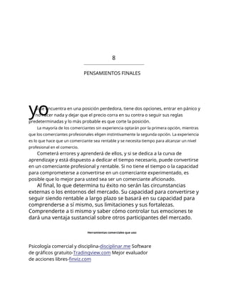 8
PENSAMIENTOS FINALES
yo
Si se encuentra en una posición perdedora, tiene dos opciones, entrar en pánico y
no hacer nada y dejar que el precio corra en su contra o seguir sus reglas
predeterminadas y lo más probable es que corte la posición.
La mayoría de los comerciantes sin experiencia optarán por la primera opción, mientras
que los comerciantes profesionales eligen instintivamente la segunda opción. La experiencia
es lo que hace que un comerciante sea rentable y se necesita tiempo para alcanzar un nivel
profesional en el comercio.
Cometerá errores y aprenderá de ellos, y si se dedica a la curva de
aprendizaje y está dispuesto a dedicar el tiempo necesario, puede convertirse
en un comerciante profesional y rentable. Si no tiene el tiempo o la capacidad
para comprometerse a convertirse en un comerciante experimentado, es
posible que lo mejor para usted sea ser un comerciante aficionado.
Al final, lo que determina tu éxito no serán las circunstancias
externas o los entornos del mercado. Su capacidad para convertirse y
seguir siendo rentable a largo plazo se basará en su capacidad para
comprenderse a sí mismo, sus limitaciones y sus fortalezas.
Comprenderte a ti mismo y saber cómo controlar tus emociones te
dará una ventaja sustancial sobre otros participantes del mercado.
Herramientas comerciales que uso:
Psicología comercial y disciplina-disciplinar.me Software
de gráficos gratuito-Tradingview.com Mejor evaluador
de acciones libres-finviz.com
 