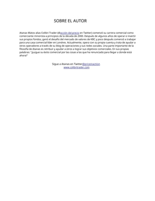 SOBRE EL AUTOR
Atanas Matov alias Colibri Trader (@acción del precio en Twitter) comenzó su carrera comercial como
comerciante minorista a principios de la década de 2000. Después de algunos años de operar e invertir
sus propios fondos, ganó el desafío del mercado de valores de KBC y poco después comenzó a trabajar
para una casa comercial líder en Londres. Actualmente, opera con su propia cuenta y trata de ayudar a
otros operadores a través de su blog de operaciones y sus redes sociales. Una parte importante de la
filosofía de Atanas es retribuir y ayudar a otros a lograr sus objetivos comerciales. En sus propias
palabras: "¡Juzgue su éxito comercial por las cosas a las que ha renunciado para llegar a donde está
ahora!"
Sigue a Atanas en Twitter@priceinaction
www.colibritrader.com
 