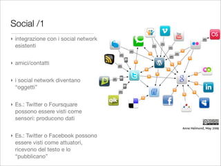 Social /1
‣ integrazione con i social network
  esistenti


‣ amici/contatti


‣ i social network diventano
  “oggetti”


‣ Es.: Twitter o Foursquare
  possono essere visti come
  sensori: producono dati


‣ Es.: Twitter o Facebook possono
  essere visti come attuatori,
  ricevono del testo e lo
  “pubblicano”
 