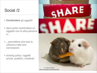 Social /2

‣ Condividere gli oggetti!


‣ devo poter condividere un                                                 Ph. Carlos Maya
                                                                     http://www.ﬂickr.com/photos/
  oggetto con le altre persone                                               carlos_maya

  e...


‣ ...permettere che essi lo
  utilizzino nelle loro
  connessioni


‣ sharing policy: oggetti
  privati, pubblici, moderati


                                         Ph. Ryan Roberts
                                 http://www.ﬂickr.com/photos/ryanr
 