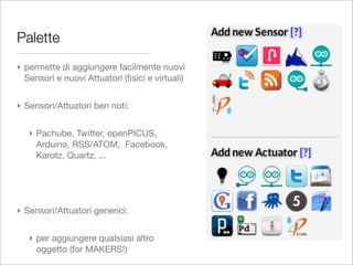 Palette
‣ permette di aggiungere facilmente nuovi
  Sensori e nuovi Attuatori (ﬁsici e virtuali)


‣ Sensori/Attuatori ben noti:


   ‣ Pachube, Twitter, openPICUS,
     Arduino, RSS/ATOM, Facebook,
     Karotz, Quartz, ...




‣ Sensori/Attuatori generici:


   ‣ per aggiungere qualsiasi altro
     oggetto (for MAKERS!)
 