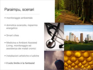 Paraimpu, scenari

• monitoraggio ambientale

                                                                                              http://www.ﬂickr.com/photos/erwlas/
• domotica avanzata, risparmio
                                                                                        http://www.ﬂickr.com/photos/bigpinkcookie
  energetico


• Smart cities


• Medicina e Ambient Assisted
  Living, monitoraggio ed
  assistenza dei malati cronici        http://www.ﬂickr.com/photos/daviddehoey




• installazioni artistiche e ludiche


• il solo limite è la fantasia!

                                                                                 http://www.ﬂickr.com/photos/mike_lambert
 