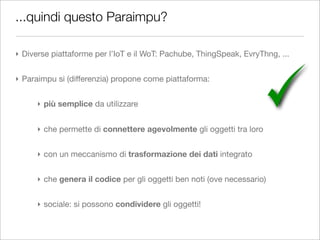 ...quindi questo Paraimpu?

‣ Diverse piattaforme per l’IoT e il WoT: Pachube, ThingSpeak, EvryThng, ...


‣ Paraimpu si (differenzia) propone come piattaforma:


      ‣ più semplice da utilizzare


      ‣ che permette di connettere agevolmente gli oggetti tra loro


      ‣ con un meccanismo di trasformazione dei dati integrato


      ‣ che genera il codice per gli oggetti ben noti (ove necessario)


      ‣ sociale: si possono condividere gli oggetti!
 