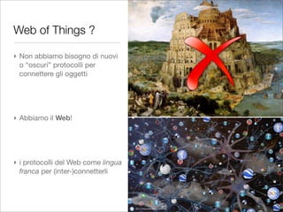 Web of Things ?

‣ Non abbiamo bisogno di nuovi
  o “oscuri” protocolli per
  connettere gli oggetti




‣ Abbiamo il Web!




‣ i protocolli del Web come lingua
  franca per (inter-)connetterli
 