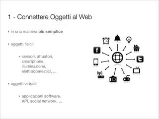 1 - Connettere Oggetti al Web

‣ in una maniera più semplice


‣ oggetti ﬁsici:


      ‣ sensori, attuatori,
        smartphone,
        illuminazione,
        elettrodomestici, ...


‣ oggetti virtuali:


      ‣ applicazioni software,
        API, social network, ...
 