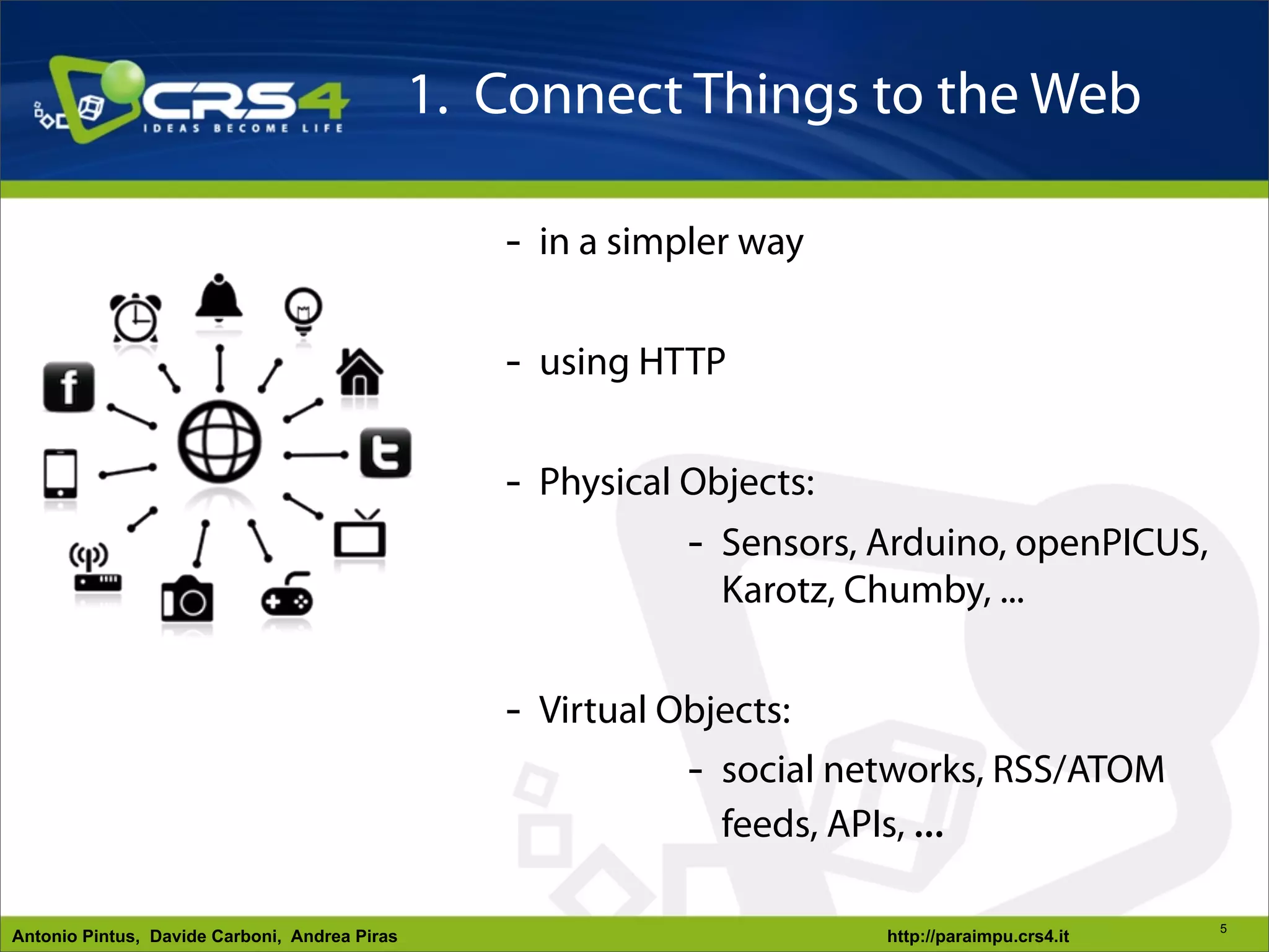 1. Connect Things to the Web

                                                  - in a simpler way

                                                  - using HTTP
             - simple to “plug” - Physical Objects:
             - simple to configure         - Sensors, Arduino, openPICUS,
             - simple to manage              Karotz, Chumby, ...
             - Web-based UX
                                                  - Virtual Objects:
                                                             - social networks, RSS/ATOM
                                                               feeds, APIs, ...

                                                                                                 5
Antonio Pintus, Davide Carboni, Andrea Piras                           http://paraimpu.crs4.it
 