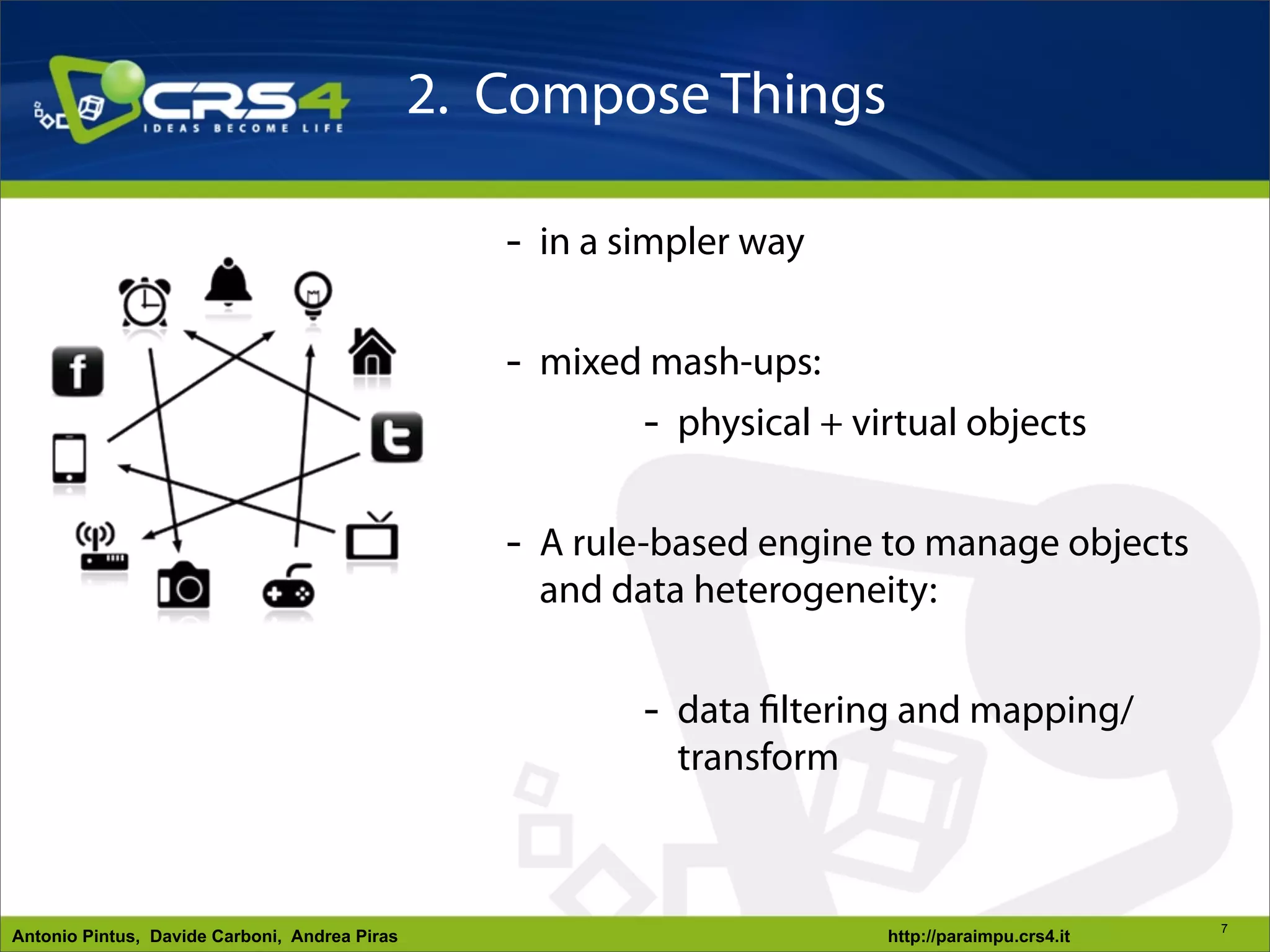 2. Compose Things

                                                  - in a simpler way

                                                  - mixed mash-ups:
                                                         - physical + virtual objects

                                                  - A rule-based engine to manage objects
                                                    and data heterogeneity:


                                                          - data filtering and mapping/
                                                            transform



                                                                                                  7
Antonio Pintus, Davide Carboni, Andrea Piras                            http://paraimpu.crs4.it
 