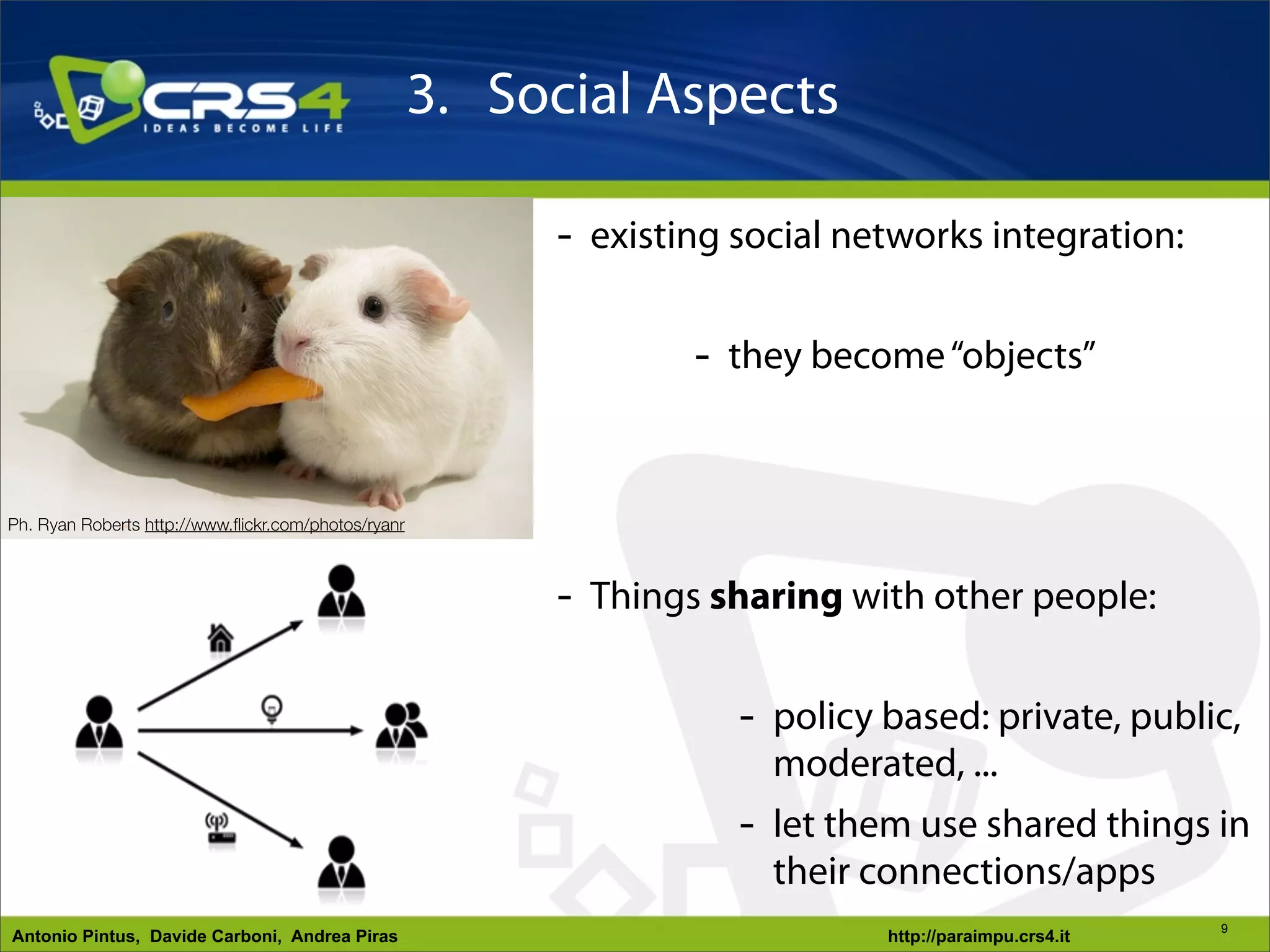 3. Social Aspects

                                                          - existing social networks integration:

                                                                  - they become “objects”


Ph. Ryan Roberts http://www.ﬂickr.com/photos/ryanr



                                                          - Things sharing with other people:

                                                                     - policy based: private, public,
                                                                       moderated, ...
                                                                     - let them use shared things in
            Ph. Mick Dolphin
http://www.ﬂickr.com/photos/boolavogue/
                                                                       their connections/apps
                                                                                                        9
Antonio Pintus, Davide Carboni, Andrea Piras                                  http://paraimpu.crs4.it
 