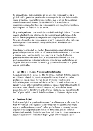 Si nos centramos exclusivamente en los aspectos comunicativos de la
globalización, podemos apreciar claramente que las formas de interacción
social a través de Internet fomentan modelos que se alejan de sociedades
verticales dentro del entorno del estado-nación. Los modelos de
organización social, los flujos de comunicación, son modelos horizontales,
que traspasan las fronteras de los países.
Hoy en día podemos constatar fácilmente la idea de la globalidad. Tenemos
acceso a las fuentes de información de cualquier parte del mundo, de la
misma forma que podemos comprar en muchos países instantáneamente.
Gracias a los medios de comunicación, a las TIC, podemos saber en tiempo
real lo que está ocurriendo en cualquier rincón del mundo que esté
«conectado».
En esta nueva sociedad, los medios de comunicación permiten tener
presente lo que ocurre a miles de kilómetros de distancia como si ocurriera
a nuestro lado. Hemos asistido casi en directo al rescate de algunas
personas tras el terremoto en Irán. Y podemos solidarizarnos con este
pueblo, apadrinar un niño nicaragüense o protestar por una lapidación en
Nigeria. Somos ciudadanos del mundo, y podemos abarcar todo el globo
con un simple clic.
5 Las TIC y el trabajo: Nuevos sectores laborales
La generalización del uso de las TIC ha influido también de forma decisiva
en el ámbito laboral. Ha transformado radicalmente la realidad en las
profesiones tradicionales (hoy en día un problema con el sistema
informático puede mantener un Ministerio fuera de servicio hasta que se
resuelve). Más allá de dicha transformación, ha dado lugar al nacimiento de
nuevos sectores laborales como el e-comercio (comercialización de
productos a través de Internet), el teletrabajo (trabajo desde casa utilizando
las TIC para recibir o remitir la información) o el diseño de páginas web.
6 Fractura digital
La fractura digital se podría definir como “ese abismo que se abre entre los
bien provistos en tecnologías de la información y los desprovistos de ella
que son mucho más numerosos”. Indica que la distancia tecnológica entre
algunas zonas del planeta comienza a ser demasiado grande. También
existen desigualdades dentro de un mismo país entre las clases con mayores
recursos económicos, y las clases bajas. Quien no tiene acceso a estos
 