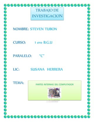 NOMBRE: STEVEN TUBON 
CURSO: 1 ero B.G.U 
PARALELO: “C” 
LIC: SUSANA HERRERA 
TEMA: 
TRABAJO DE 
INVESTIGACION 
PARTES INTERNAS DEL COMPUTADOR 
