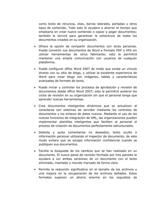 como texto de renuncia, citas, barras laterales, portadas y otros
    tipos de contenido. Todo esto le ayudara a ahorrar el tiempo que
    emplearía en crear nuevo contenido o copiar y pegar documentos;
    también le servirá para garantizar la coherencia de todos los
    documentos creados en su organización.

•   Ofrece la opción de compartir documentos con otras         personas.
    Puede convertir sus documentos de Word a fromato PDF       o XPS sin
    utilizar herramientas de otros fabricante; esto le          permitirá
    mantener una amplia comunicación con usuarios de            cualquier
    plataforma.

•   Puede configurar office Word 2007 de modo que exista un vínculo
    directo con su sitio de blogs, y utilizar la excelente experiencia de
    Word para crear blogs con imágenes, tablas y características
    avanzadas de formato de texto.

•   Puede iniciar y controlar los procesos de aprobación y revisión de
    documentos desde office Word 2007; esto le permitirá acelerar los
    ciclos de revisión en su organización sin que el personal tenga que
    aprender nuevas herramientas.

•   Crea documentos inteligentes dinámicos que se actualicen al
    conectarse con sistemas de servidor mediante los controles de
    documentos y los enlaces de datos nuevos. Mediante el uso de las
    nuevas funciones de integración de XML, las organizaciones pueden
    implementar plantillas inteligentes que faciliten al personal el
    proceso de creación de documentos perfectamente estructurados.

•   Detecta y quita comentarios no deseados, texto oculto o
    información personal utilizando el inspector de documento; de este
    modo evitara que se escape información confidencial cuando se
    publiquen sus documentos.

•   Facilita la búsqueda de los cambios que se han realizado en un
    documento. El nuevo panel de revisión formado por tres paneles le
    ayudara a ver ambas versiones de un documento con el texto
    eliminado, insertado y movido marcado de forma clara.

•   Permite la reducción significativa en el tamaño de los archivos y
    una mejora en la recuperación de los archivos dañados. Estos
    formatos suponen un ahorro enorme en los requisitos de
 