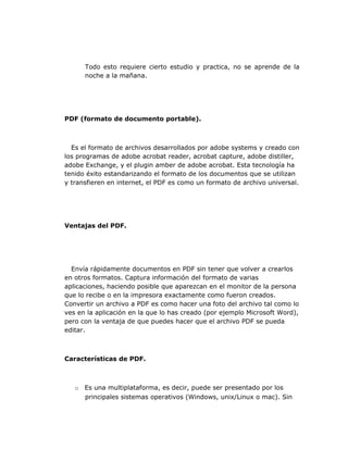 Todo esto requiere cierto estudio y practica, no se aprende de la
      noche a la mañana.




PDF (formato de documento portable).



  Es el formato de archivos desarrollados por adobe systems y creado con
los programas de adobe acrobat reader, acrobat capture, adobe distiller,
adobe Exchange, y el plugin amber de adobe acrobat. Esta tecnología ha
tenido éxito estandarizando el formato de los documentos que se utilizan
y transfieren en internet, el PDF es como un formato de archivo universal.




Ventajas del PDF.




  Envía rápidamente documentos en PDF sin tener que volver a crearlos
en otros formatos. Captura información del formato de varias
aplicaciones, haciendo posible que aparezcan en el monitor de la persona
que lo recibe o en la impresora exactamente como fueron creados.
Convertir un archivo a PDF es como hacer una foto del archivo tal como lo
ves en la aplicación en la que lo has creado (por ejemplo Microsoft Word),
pero con la ventaja de que puedes hacer que el archivo PDF se pueda
editar.



Características de PDF.



   o Es una multiplataforma, es decir, puede ser presentado por los
     principales sistemas operativos (Windows, unix/Linux o mac). Sin
 