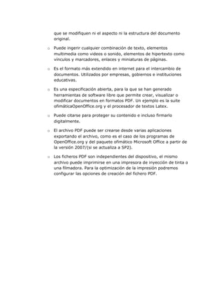 que se modifiquen ni el aspecto ni la estructura del documento
   original.

o Puede ingerir cualquier combinación de texto, elementos
  multimedia como videos o sonido, elementos de hipertexto como
  vínculos y marcadores, enlaces y miniaturas de páginas.

o Es el formato más extendido en internet para el intercambio de
  documentos. Utilizados por empresas, gobiernos e instituciones
  educativas.

o Es una especificación abierta, para la que se han generado
  herramientas de software libre que permite crear, visualizar o
  modificar documentos en formatos PDF. Un ejemplo es la suite
  ofimáticaOpenOffice.org y el procesador de textos Latex.

o Puede citarse para proteger su contenido e incluso firmarlo
  digitalmente.

o El archivo PDF puede ser crearse desde varias aplicaciones
  exportando el archivo, como es el caso de los programas de
  OpenOffice.org y del paquete ofimático Microsoft Office a partir de
  la versión 2007/(si se actualiza a SP2).

o Los ficheros PDF son independientes del dispositivo, el mismo
  archivo puede imprimirse en una impresora de inyección de tinta o
  una filmadora. Para la optimización de la impresión podremos
  configurar las opciones de creación del fichero PDF.
 