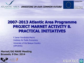 INVESTING IN OUR COMMON FUTURE
2007-2013 Atlantic Area Programme
PROJECT MARNET ACTIVITY 8.
PRACTICAL INITIATIVES
F Javier Fernández-Macho
Institute for Public Economics
University of the Basque Country
(UPV/EHU)
Marnet/DG MARE Meeting
Brussels, 9 Dec 2014
 