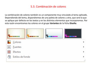 5.3. Combinación de colores
La combinación de colores también es un componente muy vinculado al tema aplicado.
Dependiendo del tema, dispondremos de una paleta de colores u otra, que será la que
se aplique por defecto en los textos y en los distintos elementos que incorporemos. Por
esta razón encontramos los colores en el grupo Variantes de la ficha Diseño.
 