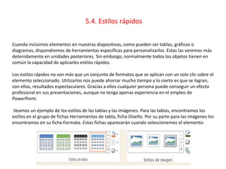 5.4. Estilos rápidos
Cuando incluimos elementos en nuestras diapositivas, como pueden ser tablas, gráficos o
diagramas, dispondremos de herramientas específicas para personalizarlos. Estas las veremos más
detenidamente en unidades posteriores. Sin embargo, normalmente todos los objetos tienen en
común la capacidad de aplicarles estilos rápidos.
Los estilos rápidos no son más que un conjunto de formatos que se aplican con un solo clic sobre el
elemento seleccionado. Utilizarlos nos puede ahorrar mucho tiempo y lo cierto es que se logran,
con ellos, resultados espectaculares. Gracias a ellos cualquier persona puede conseguir un efecto
profesional en sus presentaciones, aunque no tenga apenas experiencia en el empleo de
PowerPoint.
Veamos un ejemplo de los estilos de las tablas y las imágenes. Para las tablas, encontramos los
estilos en el grupo de fichas Herramientas de tabla, ficha Diseño. Por su parte para las imágenes los
encontramos en su ficha Formato. Estas fichas aparecerán cuando seleccionemos el elemento:
 