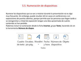 5.5. Numeración de diapositivas
Numerar las diapositivas que se van a mostrar durante la presentación no es algo
muy frecuente. Sin embargo, puede resultar útil en casos en conferencias o en
exposiciones de puertas abiertas, porque permite que las personas que llegan tarde o
se reenganchan a mitad de exposición tengan una idea aproximada de cuánto
contenido se han perdido.
Podemos incluir la numeración desde la ficha Insertar, grupo Texto, haciendo clic en
la herramienta Número de diapos
 