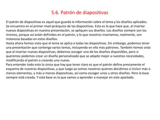 5.6. Patrón de diapositivas
El patrón de diapositivas es aquel que guarda la información sobre el tema y los diseños aplicados.
Se encuentra en el primer nivel jerárquico de las diapositivas. Esto es lo que hace que, al insertar
nuevas diapositivas en nuestra presentación, se apliquen sus diseños. Los diseños siempre son los
mismos, porque así están definidos en el patrón, y lo que nosotros insertamos, realmente, son
instancias basadas en estos diseños.
Hasta ahora hemos visto que el tema se aplica a todas las diapositivas. Sin embargo, podemos tener
una presentación que contenga varios temas, incluyendo en ella más patrones. También hemos visto
que al insertar nuevas diapositivas, debemos escoger uno de los diseños disponibles, pero si
queremos podemos crear un diseño personalizado que se adapte mejor a nuestras necesidades,
modificando el patrón o creando uno nuevo.
Para entender todo esto lo único que hay que tener claro es que el patrón define previamente el
esquema de nuestras diapositivas, y que luego ya somos nosotros quienes decidimos si incluir más o
menos elementos, y más o menos diapositivas, así como escoger unos u otros diseños. Pero la base
siempre está creada. Y esta base es la que vamos a aprender a manejar en este apartado.
 