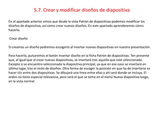 5.7. Crear y modificar diseños de diapositiva
En el apartado anterior vimos que desde la vista Patrón de diapositivas podemos modificar los
diseños de diapositiva, así como crear nuevos diseños. En este apartado aprenderemos cómo
hacerlo.
Crear diseño
Si creamos un diseño podremos escogerlo al insertar nuevas diapositivas en nuestra presentación.
Para hacerlo, pulsaremos el botón Insertar diseño en la ficha Patrón de diapositivas. Ten presente
que, al igual que al crear nuevas diapositivas, se insertará tras aquella que esté seleccionada.
Excepto si se encuentra seleccionada la diapositiva principal, ya que en ese caso se insertará en
último lugar, tras el resto de diseños. Otra forma de escoger la posición en que ha de insertarse es
hacer clic entre dos diapositivas. Se dibujará una línea entre ellas y ahí será donde se incluya. El
orden no tiene especial relevancia, pero será el que se tome en el menú Nueva diapositiva luego,
en la vista normal.
 