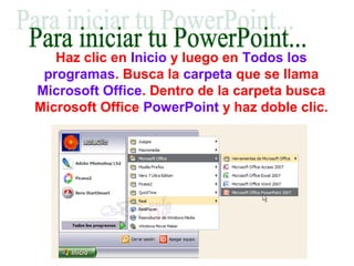 Haz clic en Inicio y luego en Todos los
programas. Busca la carpeta que se llama
Microsoft Office. Dentro de la carpeta busca
Microsoft Office PowerPoint y haz doble clic.
 