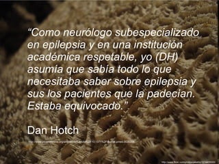“ Como neurólogo subespecializado en epilepsia y en una institución académica respetable, yo (DH) asumía que sabía todo lo que necesitaba saber sobre epilepsia y sus los pacientes que la padecían. Estaba equivocado.” Dan Hotch  http://www.plosmedicine.org/article/info%3Adoi%2F10.1371%2Fjournal.pmed.0020206 http://www.flickr.com/photos/jakalito/1214405550/ 