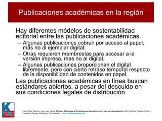 Publicaciones académicas en la región Hay diferentes módelos de sostentabilidad editorial entre las publicaciones académicas. Algunas publicaciones cobran por acceso al papel, mas no al ejemplar digital;  Otras requieren membresías para accesar a la versión impresa, mas no al digital.  Algunas publicaciones proporcionan el digital libremente, pero con cierto retraso temporal respecto de la disponibilidad de contenidos en papel.  Las publicaciones académicas en línea buscan estándares abiertos, a pesar del descuido en sus condiciones legales de distribución Cerda Silva, Alberto y Lara, Juan Carlos,  Políticas Editoriales de Publicaciones Académicas en Línea en Latinoamérica , ONG Derechos Digitales (Chile) y Fundación Karisma (Colombia), 2010 ( inédito ) .  http://revistasabiertas.com   