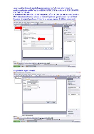 Aparecerá la siguiente pantalla para manejar los “efectos, intervalos y la
configuración de sonido” de MANERA ESPECIFICA, es decir de ESE SONIDO
EN PARTICULAR.
CAMBIAR “DETENER LA REPRODUCCIÓN” Y COLOCAR EN “DESPUÉS
DE” más diapositivas de las que se tienen si quieren que el sonido vaya al final.
Ejemplo si tengo 30, colocar 35 (por si se agrega alguna de último momento).




Si queremos algún retardo….
 