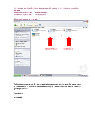 Veremos en nuestro directorio que aparece otro archivo pero con una extensión
distinta:
nombre de archivo.PPS    es el ejecutable
nombre de archivo.PPT    es el editable

si tenemos íconos, se verá así:




                                     EJECUTABLE             EDITABLE




Todos estos pasos se convierten en automáticos cuando los ejecutes. Lo importante
es entender que el sonido es tomado como objeto y debe animarse. Suerte y espero
que haya servido!

Nos vemos,

Marina IR
 