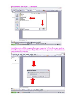 Seleccionamos el archivo y “Aceptamos”




Inmediatamente saldrá una pantalla en que pregunta “¿Cómo desea que empiece
el sonido en la presentación con diapositivas?” Y como queremos automáticamente
aceptamos en esa ventana.
 