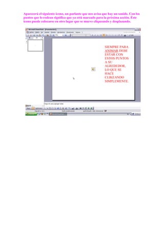 Aparecerá el siguiente ícono, un parlante que nos avisa que hay un sonido. Con los
puntos que lo rodean significa que ya está marcado para la próxima acción. Éste
ícono puede colocarse en otro lugar que se mueve cliqueando y desplazando.




                                                         SIEMPRE PARA
                                                         ANIMAR DEBE
                                                         ESTAR CON
                                                         ESTOS PUNTOS
                                                         A SU
                                                         ALREDEDOR,
                                                         LO QUE SE
                                                         HACE
                                                         CLIKEANDO
                                                         SIMPLEMENTE.
 