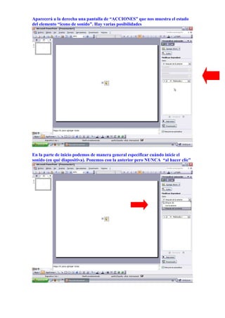 Aparecerá a la derecha una pantalla de “ACCIONES” que nos muestra el estado
del elemento “ïcono de sonido”. Hay varias posibilidades




En la parte de inicio podemos de manera general especificar cuándo inicie el
sonido (en qué diapositiva). Ponemos con la anterior pero NUNCA “al hacer clic”
 