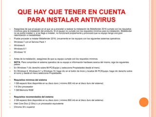 QUE HAY QUE TENER EN CUENTA
PARA INSTALAR ANTIVIRUS
 Asegúrese de que el equipo en el que va a proceder a realizar la instalación de Bitdefender 2016 cumple con los requisitos
mínimos para la instalación del producto. Si el equipo no cumple con los requisitos mínimos para la instalación, Bitdefender
no se podrá instalar o, si se llega a instalar, no funcionará propiamente y provocará que su equipo tenga una gran
ralentización e inestabilidad.
 Puede proceder a instalar Bitdefender 2016, únicamente en los equipos con los siguientes sistemas operativos:
 Windows 7 con el Service Pack 1
 Windows 8
 Windows 8.1
 Windows 10

 Antes de la instalación, asegúrese de que su equipo cumple con los requisitos mínimos.
 NOTA: Para comprobar el sistema operativo de su equipo e información hardware acerca del mismo, siga los siguientes
pasos:
 En Windows 7 clic derecho sobre Mi PC/Equipo y seleccione Propiedades desde el menú.
 En Windows 8, Windows 8.1 y Windows 10, haga clic en el botón de Inicio y localize Mi PC/Equipo, haga clic derecho sobre
el icono y desde el menú seleccione Propiedades.

 Requisitos mínimos del sistema
 1 GB espacio libre disponible en su disco duro ( mínimo 800 mb en el disco duro del sistema)
 1.6 Ghz procesador
 1 GB Memoria RAM

 Requisitos recomendados del sistema
 2 GB espacio libre disponible en su disco duro ( mínimo 800 mb en el disco duro del sistema)
 Intel Core Duo (2 Ghz) o un procesador equivalente
 Chrome 34 o superior
 